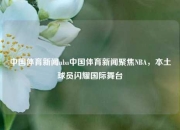 中国体育新闻nba中国体育新闻聚焦NBA，本土球员闪耀国际舞台